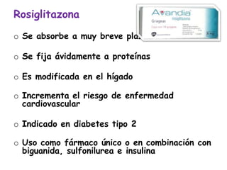 Rosiglitazona
o Se absorbe a muy breve plazo
o Se fija ávidamente a proteínas
o Es modificada en el hígado
o Incrementa el riesgo de enfermedad
cardiovascular
o Indicado en diabetes tipo 2
o Uso como fármaco único o en combinación con
biguanida, sulfonilurea e insulina
 