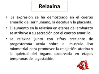 Relaxina
• La expresión se ha demostrado en el cuerpo
amarillo del ser humano, la decidua y la placenta.
• El aumento en la relaxina en etapas del embarazo
se atribuye a su secreción por el cuerpo amarillo.
• La relaxina junto con cifras creciente de
progesterona actúa sobre el musculo liso
miometrial para promover la relajación uterina y
la quietud del órgano observada en etapas
tempranas de la gestación.
 