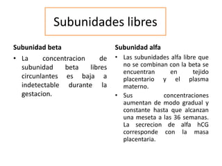 Subunidades libres
Subunidad beta
• La concentracion de
subunidad beta libres
circunlantes es baja a
indetectable durante la
gestacion.
Subunidad alfa
• Las subunidades alfa libre que
no se combinan con la beta se
encuentran en tejido
placentario y el plasma
materno.
• Sus concentraciones
aumentan de modo gradual y
constante hasta que alcanzan
una meseta a las 36 semanas.
La secrecion de alfa hCG
corresponde con la masa
placentaria.
 