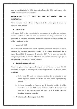 para la esteroidogénesis, las LDL fueron más eficaces, las HDL mucho menos y las
VLDL carecían de actividad estimulante.
TRASTORNOS FETALES QUE AFECTAN LA PRODUCCIÓN DE
ESTRÓGENOS
Varios trastornos fetales alteran la disponibilidad de sustrato para la síntesis de
esteroides por la placenta.
 Muerte Fetal:
A la muerte fetal le sigue una disminución sorprendente de las cifras de estrógenos
urinarios. También se sabe que ocurre un decremento abrupto y sorprendente de la
producción de estrógenos placentarios después de la ligadura del cordón umbilical con
el feto y la placenta in situ.
 Anencefalia fetal
En ausencia de la zona fetal de la corteza suprarrenal, como en la anencefalia, la tasa de
formación de estrógenos placentarios (estriol), se ve limitada intensamente por la
menor disponibilidad de precursores de esteroides C19. Por lo tanto, casi todos los
estrógenos producidos en mujeres embarazadas con un feto anencéfalo surgen por el
uso placentario de la DHEA-S materna plasmática.
 Hipoplasia suprarrenal fetal
Ocurre hipoplasia cortical suprarrenal congénita en tal vez uno de cada 12 500
nacimientos, se sugiere se presenta por la ausencia de precursores C19. Hay dos formas
principales.
1. En la forma del adulto en miniatura, resultante de la anencefalia o una
función hipofisaria anormal, se observa una zona cortical suprarrenal muy
pequeña.
2. La forma citomegálica se llama así por la formación nodular de células
eosinofílicas en la zona fetal, además puede ser producto de mutaciones de
rotura en el gen conocido como gen 1(DAX1) de la región crítica de
hipoplasia suprarrenal congénita.
 Deficiencia de la sulfatasa placentaria fetal
 