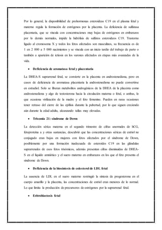 Por lo general, la disponibilidad de prohormonas esteroideas C19 en el plasma fetal y
materno regula la formación de estrógenos por la placenta. La deficiencia de sulfatasa
placentaria, que se vincula con concentraciones muy bajas de estrógenos en embarazos
por lo demás normales, impide la hidrólisis de sulfatos esteroideos C19. Trastorno
ligado al cromosoma X y todos los fetos afectados son masculinos, su frecuencia es de
1 en 2 000 a 5 000 nacimientos y se vincula con un inicio tardío del trabajo de parto o
también a aparición de ictiosis en los varones afectados en etapas más avanzadas de la
vida.
 Deficiencia de aromatasa fetal y placentaria
La DHEA-S suprarrenal fetal, se convierte en la placenta en androstenediona, pero en
casos de deficiencia de aromatasa placentaria la androstenediona no puede convertirse
en estradiol. Solo se liberan metabolitos androgénicos de la DHEA de la placenta como
androstenediona y algo de testosterona hacia la circulación materna o fetal, o ambas, lo
que ocasiona virilización de la madre y el feto femenino. Pueden en raras ocasiones
tener retraso del cierre de las epífisis durante la pubertad, por lo que siguen creciendo
aún durante la edad adulta, alcanzando tallas muy elevadas.
 Trisomía 21: síndrome de Down
La detección sérica materna en el segundo trimestre de cifras anormales de hCG,
fetoproteína a y otras sustancias, descubrió que las concentraciones séricas de estriol no
conjugado eran bajas en mujeres con fetos afectados por el síndrome de Down,
posiblemente por una formación inadecuada de esteroides C19 en las glándulas
suprarrenales de esos fetos trisómicos, además presentan cifras disminuidas de DHEA-
S en el líquido amniótico y el suero materno en embarazos en los que el feto presenta el
síndrome de Down.
 Deficiencia de la biosíntesis de colesterol de LDL fetal
La ausencia de LDL en el suero materno restringió la síntesis de progesterona en el
cuerpo amarillo y la placenta, las concentraciones de estriol eran menores de lo normal.
Lo que limita la producción de precursores de estrógenos por la suprarrenal fetal.
 Eritroblastosis fetal
 