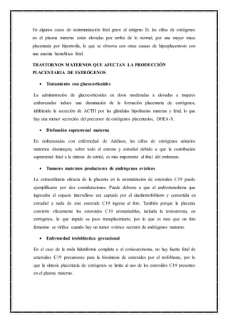 En algunos casos de isoinmunización fetal grave al antígeno D, las cifras de estrógenos
en el plasma materno están elevadas por arriba de lo normal, por una mayor masa
placentaria por hipertrofia, lo que se observa con otras causas de hiperplacentosis con
una anemia hemolítica fetal.
TRASTORNOS MATERNOS QUE AFECTAN LA PRODUCCIÓN
PLACENTARIA DE ESTRÓGENOS
 Tratamiento con glucocorticoides
La administración de glucocorticoides en dosis moderadas a elevadas a mujeres
embarazadas induce una disminución de la formación placentaria de estrógenos,
inhibiendo la secreción de ACTH por las glándulas hipofisarias materna y fetal, lo que
hay una menor secreción del precursor de estrógenos placentarios, DHEA-S.
 Disfunción suprarrenal materna
En embarazadas con enfermedad de Addison, las cifras de estrógenos urinarios
maternos disminuyen, sobre todo el estrona y estradiol debido a que la contribución
suprarrenal fetal a la síntesis de estriol, es más importante al final del embarazo.
 Tumores maternos productores de andrógenos ováricos
La extraordinaria eficacia de la placenta en la aromatización de esteroides C19 puede
ejemplificarse por dos consideraciones. Puede deberse a que el androstenediona que
ingresaba al espacio intervelloso era captado por el sincitiotrofoblasto y convertida en
estradiol y nada de este esteroide C19 ingresa al feto. También porque la placenta
convierte eficazmente los esteroides C19 aromatizables, incluida la testosterona, en
estrógenos, lo que impide su paso transplacentario, por lo que es raro que un feto
femenino se virilice cuando hay un tumor ovárico secretor de andrógenos materno.
 Enfermedad trofoblástica gestacional
En el caso de la mola hidatiforme completa o el coriocarcinoma, no hay fuente fetal de
esteroides C19 precursores para la biosíntesis de esteroides por el trofoblasto, por lo
que la síntesis placentaria de estrógenos se limita al uso de los esteroides C19 presentes
en el plasma materno.
 