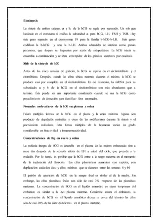 C
P
U
O
3
Biosíntesis
La síntesis de ambas cadenas, a y b, de la hCG se regula por separado. Un solo gen
localizado en el cromosoma 6 codifica la subunidad a para hCG, LH, FSH y TSH. Hay
siete genes separados en el cromosoma 19 para la familia b-hCG-b-LH. Seis genes
codifican la b-hCG y uno la b-LH. Ambas subunidades se sintetizan como grandes
precursores, que después se fragmentan por acción de endopeptidasas. La hCG intacta se
ensambla a continuación y se libera con rapidez de los gránulos secretores por exocitosis
Sitio de la síntesis de hCG
Antes de las cinco semanas de gestación, la hCG se expresa en el sincitiotrofoblasto y el
citotrofoblasto. Después, cuando las cifras séricas maternas alcanzan el máximo, la hCG se
produce casi por completo en el sincitiotrofoblasto. En ese momento, los mRNA para las
subunidades a y b de la hCG en el sincitiotrofoblasto son más abundantes que a
término. Ésta puede ser una importante consideración cuando se usa la hCG como
procedimiento de detección para identificar fetos anormales.
Fórmulas moleculares de la hCG en plasma y orina
Existen múltiples formas de la hCG en el plasma y la orina materna. Algunas son
producto de degradación enzimática y otras de las modificaciones durante la síntesis y el
procesamiento moleculares. Estas formas múltiples de la hormona varían en grado
considerable en bioactividad e inmunorreactividad.
Concentraciones de Hcg en suero y orina
La molécula íntegra de hCG es detectable en el plasma de las mujeres embarazadas siete a
nueve días después de la secreción súbita de LH a mitad del ciclo, que precede a la
ovulación. Por lo tanto, es posible que la hCG entre a la sangre materna en el momento
de la implantación del blastocisto. Las cifras plasmáticas aumentan con rapidez, con
duplicación cada dos días, y cifras máximas que se alcanzan entre las semanas 8 y 10
El patrón de aparición de hCG en la sangre fetal es similar al de la madre. Sin
embargo, las cifras plasmáticas fetales son sólo de casi 3% respecto de las plasmáticas
maternas. La concentración de hCG en el líquido amniótico en etapas tempranas del
embarazo es similar a la del plasma materno. Conforme avanza el embarazo, la
concentración de hCG en el líquido amniótico decrece y cerca del término las cifras
son de casi 20% de las correspondientes en el plasma materno.
 