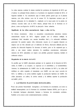 La orina materna contiene la misma variedad de productos de degradación de hCG que
el plasma. La principal forma urinaria es el producto de degradación terminal de hCG, el
fragmento medular b. Su concentración sigue el mismo patrón general que en el plasma
materno, con cifras máximas cerca de la semana 10. Es importante reconocer que el
llamado anticuerpo de la subunidad b, empleado en la mayor parte de las pruebas de
embarazo, reacciona tanto con la hCG intacta, principal forma de la hormona en el
plasma, como con fragmentos de hCG, las principales formas urinarias.
Significado de las cifras anormalmente bajas o altas de Hcg.
En diversas circunstancias clínicas se encuentran concentraciones plasmáticas maternas
sustancialmente mayores de hCG. Algunos ejemplos son el embarazo múltiple, la
eritroblastosis fetal vinculada con anemia hemolítica fetal y la enfermedad trofoblástica
gestacional. Se pueden registrar cifras relativamente mayores en el segundo trimestre en
mujeres con un feto afectado por el síndrome de Down, observación utilizada para las
pruebas de detección bioquímica Se desconoce el motivo, pero se ha conjeturado que se
debe a una menor madurez placentaria. Se cuantifican concentraciones relativamente
menores de hCG plasmática en mujeres con pérdida gestacional temprana, incluido el
embarazo ectópico
Regulación de la síntesis de la hCG
Es posible que la GnRH placentaria participe en la regulación de la formación de hCG.
Ambos, la GnRH y su receptor, se expresan en el citotrofoblasto y el sincitiotrofoblasto.
Asimismo, la administración de GnRH eleva la cifra circulante de hCG y las células del
trofoblasto en cultivo responden al tratamiento con GnRH con una mayor secreción de
hCG. La inhibina y la activina también regulan la producción hipofisaria de GnRH. En
células placentarias en cultivo, la activina estimula y la inhibina suprime la producción
de GnRH y hCG.
 LACTÓGENO PLACENTARIO HUMANO (HPL)
Posee una potente bioactividad lactogénica y de hormona de crecimiento, así como su
similitud inmunoquímica con la hormona de crecimiento humana (hGH), por lo que se
la denominó lactógeno placentario humano u hormona de crecimiento coriónica.
También se la conoce como somatomamotropina coriónica.
 