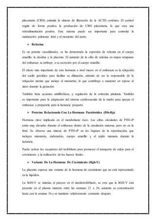 placentaria (CRH) estimula la síntesis de liberación de la ACTH coriónica. El cortisol
regula de forma positiva la producción de CRH placentaria, lo que crea una
retroalimentación positiva. Este sistema puede ser importante para controlar la
maduración pulmonar fetal y el momento del parto.
 Relaxina
Es un potente vasodilatador, se ha demostrado la expresión de relaxina en el cuerpo
amarillo, la decidua y la placenta. El aumento de la cifra de relaxina en etapas tempanas
del embarazo se atribuye a su secreción por el cuerpo amarillo.
El efecto más importante de esta hormona a nivel macro en el embarazo es la relajación
del cuello gravídico para facilitar su dilatación, además de ser la responsable de la
relajación uterina que incluye el miometrio, lo que contribuye a mantener en reposo al
útero durante la gestación.
También tiene acciones antifibróticas, y regulación de la oxitocina pituitaria. También
es importante para la adaptación del sistema cardiovascular de la madre para apoyar el
embarazo y prepararla para la lactancia posparto.
 Proteína Relacionada Con La Hormona Paratiroidea (Pth-Rp)
Hormona clave implicada en el metabolismo óseo. Las cifras circulantes de PTH-rP
están muy elevadas durante el embarazo dentro de la circulación materna, pero no en la
fetal. Se observa una síntesis de PTH-rP en los órganos de la reproducción, que
incluyen miometrio, endometrio, cuerpo amarillo y el tejido mamario durante la
lactancia.
Puede activar los receptores del trofoblasto para promover el transporte de calcio para el
crecimiento y la osificación de los huesos fetales.
 Variante De La Hormona De Crecimiento (Hgh-V)
La placenta expresa una variante de la hormona de crecimiento que no está representada
en la hipófisis.
La hGH-V se sintetiza al parecer en el sincitiotrofoblasto, se cree que la hGH-V está
presente en el plasma materno entre las semanas 21 a 26, aumenta su concentración
hasta casi la semana 36 y se mantiene relativamente constante después.
 