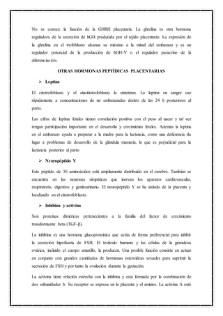 No se conoce la función de la GHRH placentaria. La ghrelina es otra hormona
reguladora de la secreción de hGH producida por el tejido placentario. La expresión de
la ghrelina en el trofoblasto alcanza su máximo a la mitad del embarazo y es un
regulador potencial de la producción de hGH-V o el regulador paracrino de la
diferenciación.
OTRAS HORMONAS PEPTÍDICAS PLACENTARIAS
 Leptina
El citotrofoblasto y el sincitiotrofoblasto la sintetizan. La leptina en sangre cae
rápidamente a concentraciones de no embarazadas dentro de las 24 h posteriores al
parto.
Las cifras de leptina fetales tienen correlación positiva con el peso al nacer y tal vez
tengan participación importante en el desarrollo y crecimiento fetales. Además la leptina
en el embarazo ayuda a preparar a la madre para la lactancia, como una deficiencia da
lugar a problemas de desarrollo de la glándula mamaria, lo que es perjudicial para la
lactancia posterior al parto
 Neuropéptido Y
Este péptido de 36 aminoácidos está ampliamente distribuido en el cerebro. También se
encuentra en las neuronas simpáticas que inervan los aparatos cardiovascular,
respiratorio, digestivo y genitourinario. El neuropéptido Y se ha aislado de la placenta y
localizado en el citotrofoblasto.
 Inhibina y activina
Son proteínas diméricas pertenecientes a la familia del factor de crecimiento
transformante beta (TGF-β).
La inhibina es una hormona glucoproteínica que actúa de forma preferencial para inhibir
la secreción hipofisaria de FSH. El testículo humano y las células de la granulosa
ovárica, incluido el cuerpo amarillo, la producen. Una posible función consiste en actuar
en conjunto con grandes cantidades de hormonas esteroideas sexuales para suprimir la
secreción de FSH y por tanto la ovulación durante la gestación.
La activina tiene relación estrecha con la inhibina y está formada por la combinación de
dos subunidades b. Su receptor se expresa en la placenta y el amnios. La activina A está
 
