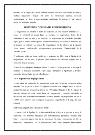 presente en la sangre del cordón umbilical después del inicio del trabajo de parto y
declinan rápidamente después del parto. La hipertensión materna observada
probablemente se debe a concentraciones patológicas de activina A que inducen
disfunción endotelial vascular.
PRODUCCIÓN PLACENTARIA DE PROGESTERONA
La progesterona se sintetiza a partir del colesterol en una reacción enzimática de 2
pasos. El colesterol en primer lugar, se convierte en pregnenolona dentro de la
mitocondria y sale de esta y se convierte en progesterona en el retículo plasmático
rugoso por la enzima deshidrogenasa 3β-hidroxiesteroides y se secreta de inmediato por
un proceso de difusión. La síntesis de progestágenos se da entonces de la siguiente
forma: acetato →colesterol→ pregnenolona→ progesterona. (Endocrinología de la
Placenta, 2013)
El trofoblasto utiliza de forma preferente el colesterol de LDL para la biosíntesis de
progesterona. Por lo tanto, la placenta debe depender del colesterol exógeno para la
formación de esta hormona.
Dentro de sus principales funciones durante el embarazo, la progesterona se encarga de
mantener la relajación miometrial. Tiene efecto natriurético e hipotensor y favorece
aceptación inmunológica durante el embarazo.
Tasas de producción de progesterona
La tasa diaria de producción de progesterona es de casi 250 mg en embarazos tardíos
normales con un producto único. En algunos embarazos con múltiples fetos la tasa de
producción diaria de progesterona rebasa los 600 mg/día. Después de las 8 semanas, la
placenta sustituye al ovario como fuente de progesterona y continúa aumentado su
producción. Para el término del embarazo, las cifras maternas de progesterona son de 10
a 5000 veces mayores que en mujeres no gestantes (dependiendo de la etapa del ciclo
ovárico).
Síntesis de progesterona y relaciones fetales
La muerte fetal, la ligadura del cordón umbilical con el feto y la placenta in situ y la
anencefalia son trastornos vinculados con concentraciones plasmáticas maternas muy
bajas y excreción urinaria baja de los estrógenos. En tales circunstancias, no hay un
decremento concomitante de la progesterona hasta algún momento indeterminado
 