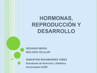 HORMONAS,
REPRODUCCIÓN Y
DESARROLLO
SEGUNDO MEDIO
BIOLOGÍA CELULAR
SEBASTIÁN BAHAMONDES YAÑEZ
Estudiante de Nutrición y Dietética
Universidad UCINF
 