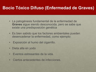 • La patogénesis fundamental de la enfermedad de
Graves sigue siendo desconocida, pero se sabe que
existe una predisposición genética
• Es bien sabido que los factores ambientales pueden
desencadenar la enfermedad, como ejemplo:
• Exposición al humo del cigarrillo.
• Dieta alta en yodo
• Eventos estresantes de la vida.
• Ciertos antecedentes de infecciones.
Bocio Tóxico Difuso (Enfermedad de Graves)
 