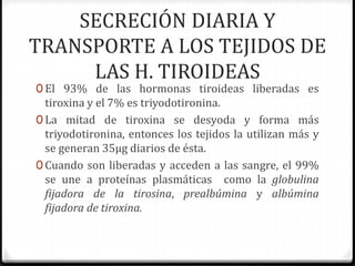 SECRECIÓN DIARIA Y
TRANSPORTE A LOS TEJIDOS DE
LAS H. TIROIDEAS
0 El 93% de las hormonas tiroideas liberadas es
tiroxina y el 7% es triyodotironina.
0 La mitad de tiroxina se desyoda y forma más
triyodotironina, entonces los tejidos la utilizan más y
se generan 35µg diarios de ésta.
0 Cuando son liberadas y acceden a las sangre, el 99%
se une a proteínas plasmáticas como la globulina
fijadora de la tirosina, prealbúmina y albúmina
fijadora de tiroxina.
 