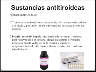 Sustancias antitiroideas
Fármacos antitiroideos:
0 Tiocianato: inhibe de forma competitiva el transporte de yoduro
a la célula y, por tanto, inhibe el mecanismo de atrapamiento del
yoduro.
0 Propiltiouracilo: Impide la formación de hormona tiroidea a
partir del yoduro y la tirosina. Bloquea la enzima peroxidasa
necesaria para la yodación de la tirosina e impide el
acoplamiento de dos tirosinas yodadas para formar tiroxina o
triyodotironina.
 