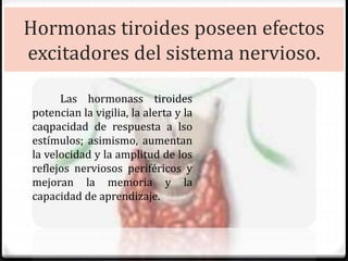 Hormonas tiroides poseen efectos
excitadores del sistema nervioso.
Las hormonass tiroides
potencian la vigilia, la alerta y la
caqpacidad de respuesta a lso
estímulos; asimismo, aumentan
la velocidad y la amplitud de los
reflejos nerviosos periféricos y
mejoran la memoria y la
capacidad de aprendizaje.
 