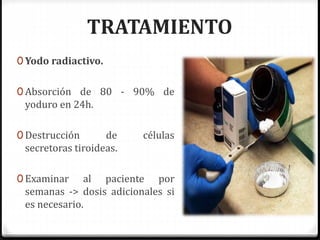 TRATAMIENTO
0 Yodo radiactivo.
0 Absorción de 80 - 90% de
yoduro en 24h.
0 Destrucción de células
secretoras tiroideas.
0 Examinar al paciente por
semanas -> dosis adicionales si
es necesario.
 