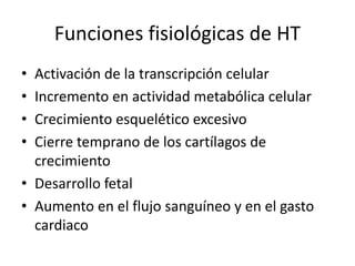 Funciones fisiológicas de HT
• Activación de la transcripción celular
• Incremento en actividad metabólica celular
• Crecimiento esquelético excesivo
• Cierre temprano de los cartílagos de
crecimiento
• Desarrollo fetal
• Aumento en el flujo sanguíneo y en el gasto
cardiaco
 