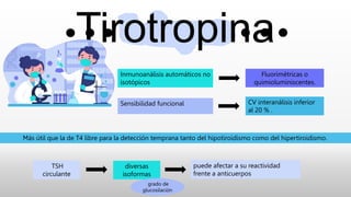 Tirotropina
Inmunoanálisis automáticos no
isotópicos
Fluorimétricas o
quimioluminiscentes.
Sensibilidad funcional CV interanálisis inferior
al 20 % .
Más útil que la de T4 libre para la detección temprana tanto del hipotiroidismo como del hipertiroidismo.
TSH
circulante
diversas
isoformas
grado de
glucosilación
puede afectar a su reactividad
frente a anticuerpos
 