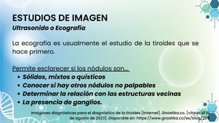 ESTUDIOS DE IMAGEN
Ultrasonido o Ecografía
Sólidos, mixtos o quísticos
Conocer si hay otros nódulos no palpables
Determinar la relación con las estructuras vecinas
La presencia de ganglios.
La ecografía es usualmente el estudio de la tiroides que se
hace primero.
Permite esclarecer si los nódulos son...
Imágenes diagnósticas para el diagnóstico de la tiroides [Internet]. Gnostika.co. [citado el 16
de agosto de 2023]. Disponible en: https://www.gnostika.co/es/blog/209
 