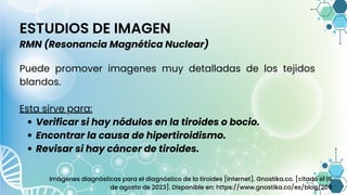 Verificar si hay nódulos en la tiroides o bocio.
Encontrar la causa de hipertiroidismo.
Revisar si hay cáncer de tiroides.
Puede promover imagenes muy detalladas de los tejidos
blandos.
Esta sirve para:
ESTUDIOS DE IMAGEN
RMN (Resonancia Magnética Nuclear)
Imágenes diagnósticas para el diagnóstico de la tiroides [Internet]. Gnostika.co. [citado el 16
de agosto de 2023]. Disponible en: https://www.gnostika.co/es/blog/209
 