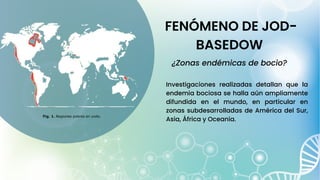 FENÓMENO DE JOD-
BASEDOW
¿Zonas endémicas de bocio?
Investigaciones realizadas detallan que la
endemia bociosa se halla aún ampliamente
difundida en el mundo, en particular en
zonas subdesarrolladas de América del Sur,
Asia, África y Oceanía.
 
