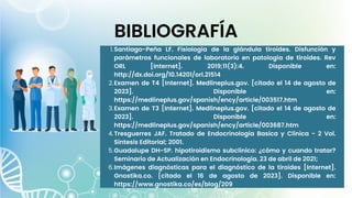 Santiago-Peña LF. Fisiología de la glándula tiroides. Disfunción y
parámetros funcionales de laboratorio en patología de tiroides. Rev
ORL [Internet]. 2019;11(3):4. Disponible en:
http://dx.doi.org/10.14201/orl.21514
Examen de T4 [Internet]. Medlineplus.gov. [citado el 14 de agosto de
2023]. Disponible en:
https://medlineplus.gov/spanish/ency/article/003517.htm
Examen de T3 [Internet]. Medlineplus.gov. [citado el 14 de agosto de
2023]. Disponible en:
https://medlineplus.gov/spanish/ency/article/003687.htm
Tresguerres JAF. Tratado de Endocrinologia Basica y Clinica - 2 Vol.
Sintesis Editorial; 2001.
Guadalupe DH-SP. hipotiroidismo subclínico: ¿cómo y cuando tratar?
Seminario de Actualización en Endocrinología. 23 de abril de 2021;
Imágenes diagnósticas para el diagnóstico de la tiroides [Internet].
Gnostika.co. [citado el 16 de agosto de 2023]. Disponible en:
https://www.gnostika.co/es/blog/209
1.
2.
3.
4.
5.
6.
BIBLIOGRAFÍA
 
