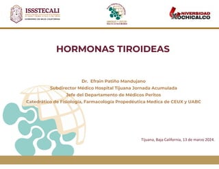 HORMONAS TIROIDEAS
Dr. Efrain Patiño Mandujano
Subdirector Médico Hospital Tijuana Jornada Acumulada
Jefe del Departamento de Médicos Peritos
Catedrático de Fisiología, Farmacología Propedéutica Medica de CEUX y UABC
Tijuana, Baja California, 13 de marzo 2024.
 