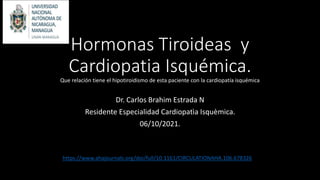 Hormonas Tiroideas y
Cardiopatia Isquémica.
Que relación tiene el hipotiroidismo de esta paciente con la cardiopatía isquémica
Dr. Carlos Brahim Estrada N
Residente Especialidad Cardiopatìa Isquèmica.
06/10/2021.
https://www.ahajournals.org/doi/full/10.1161/CIRCULATIONAHA.106.678326
 