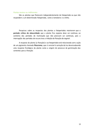 13
Plantas neutras ou indiferentes
São as plantas que florescem independentemente do fotoperíodo ou que não
respondem a um determinado fotoperíodo, como o tomateiro e o milho.
Pesquisas sobre as respostas das plantas a fotoperíodos mostraram que o
período crítico de obscuridade que a planta fica exposta deve ser contínuo, ao
contrário dos períodos de iluminação que não precisam ser contínuos, pois a
interrupção dos períodos de escuro leva a inibição da floração do vegetal.
A resposta da planta (a floração) e ao fotoperíodo está relacionada com a ação
de um pigmento chamado fitocromo, que é sensível à variação da luz desencadeando
uma resposta fisiológica da planta como a origem do processo de germinação das
sementes para a floração
 