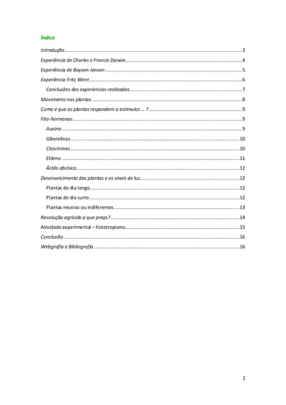 2
Índice
Introdução...........................................................................................................................3
Experiência de Charles e Francis Darwin.................................................................................4
Experiência de Boysen-Jensen ...............................................................................................5
Experiência Fritz Went..........................................................................................................6
Conclusões das experiencias realizadas..............................................................................7
Movimento nas plantas ........................................................................................................8
Como é que as plantas respondem a estímulos … ?.................................................................9
Fito-hormonas......................................................................................................................9
Auxina .............................................................................................................................9
Giberelinas.....................................................................................................................10
Citocininas .....................................................................................................................10
Etileno ...........................................................................................................................11
Ácido abcísico.................................................................................................................11
Desenvolvimento das plantas e os sinais de luz.....................................................................12
Plantas de dia longo........................................................................................................12
Plantas de dia curto........................................................................................................12
Plantas neutras ou indiferentes.......................................................................................13
Revolução agrícola a que preço? .........................................................................................14
Atividade experimental – Fototropismo...............................................................................15
Conclusão..........................................................................................................................16
Webgrafia e Bibliografia.....................................................................................................16
 