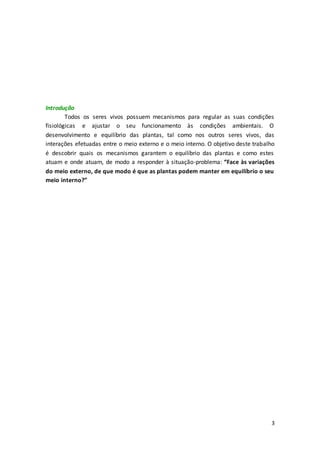 3
Introdução
Todos os seres vivos possuem mecanismos para regular as suas condições
fisiológicas e ajustar o seu funcionamento às condições ambientais. O
desenvolvimento e equilíbrio das plantas, tal como nos outros seres vivos, das
interações efetuadas entre o meio externo e o meio interno. O objetivo deste trabalho
é descobrir quais os mecanismos garantem o equilíbrio das plantas e como estes
atuam e onde atuam, de modo a responder à situação-problema: “Face às variações
do meio externo, de que modo é que as plantas podem manter em equilíbrio o seu
meio interno?”
 