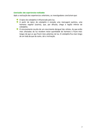 7
Conclusões das experiencias realizadas
Após a realização das experiencias anteriores, os investigadores concluíram que:
O ápice do coleóptilo é influenciado pela luz;
A partir do ápice do coleóptilo é enviada uma mensagem química, uma
hormona vegetal (auxina), que, por difusão, chega à região inferior do
coleóptilo;
O encurvamento resulta de um crescimento desigual das células. As que estão
mais afastadas da luz recebem maior quantidade de hormona e ficam mais
longas do que as que ficam mais próximas da luz. O coleóptilo fica mais longo
de um lado do que do outro, daí a inclinação.
 