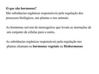 O que são hormonas?
São substâncias orgânicas responsáveis pela regulação dos
processos biológicos, nas plantas e nos animais
As hormonas servem de mensageiros que levam as instruções de
um conjunto de células para o outro.
As substâncias orgânicas responsáveis pela regulação nas
plantas chamam-se hormonas vegetais ou fitohormonas
 