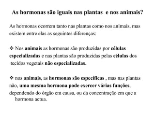 As hormonas são iguais nas plantas e nos animais?
As hormonas ocorrem tanto nas plantas como nos animais, mas
existem entre elas as seguintes diferenças:
 Nos animais as hormonas são produzidas por células
especializadas e nas plantas são produzidas pelas células dos
tecidos vegetais não especializadas.
 nos animais, as hormonas são específicas , mas nas plantas
não, uma mesma hormona pode exercer várias funções,
dependendo do órgão em causa, ou da concentração em que a
hormona actua.
 