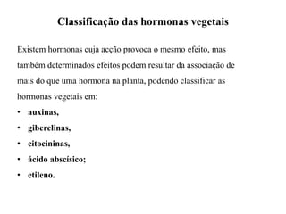 Classificação das hormonas vegetais
Existem hormonas cuja acção provoca o mesmo efeito, mas
também determinados efeitos podem resultar da associação de
mais do que uma hormona na planta, podendo classificar as
hormonas vegetais em:
• auxinas,
• giberelinas,
• citocininas,
• ácido abscísico;
• etileno.
 