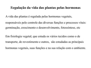 Regulação da vida das plantas pelas hormonas
A vida das plantas é regulada pelas hormonas vegetais,
responsáveis pelo controle das diversas funções e processos vitais:
germinação, crescimento e desenvolvimento, fotossíntese, etc
Em fisiologia vegetal, que estuda os vários tecidos como o de
transporte, de revestimento e outros, são estudadas as principais
hormonas vegetais, suas funções e na sua relação com o ambiente.
 