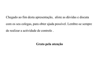 Chegado ao fim desta apresentação, aliste as dúvidas e discuta
com os seu colegas, para obter ajuda possível. Lembre-se sempre
de realizar a actividade de controle .
Grato pela atenção
 