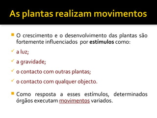  O crescimento e o desenvolvimento das plantas são
fortemente influenciados por estímulos como:
 a luz;
 a gravidade;
 o contacto com outras plantas;
 o contacto com qualquer objecto.
 Como resposta a esses estímulos, determinados
órgãos executam movimentos variados.
 