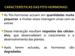  As fito-hormonas actuam em quantidades muito
pequenas e muitas vezes interagem umas com as
outras.
 Dessa interacção resultam respostas das células-
alvo, que desencadeiam o crescimento e o
desenvolvimento das plantas.
 Após terem actuado, as hormonas são
degradadas.
 