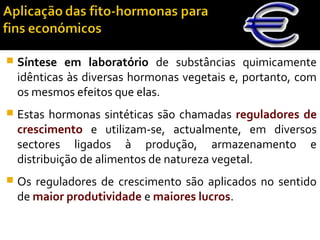  Síntese em laboratório de substâncias quimicamente
idênticas às diversas hormonas vegetais e, portanto, com
os mesmos efeitos que elas.
 Estas hormonas sintéticas são chamadas reguladores de
crescimento e utilizam-se, actualmente, em diversos
sectores ligados à produção, armazenamento e
distribuição de alimentos de natureza vegetal.
 Os reguladores de crescimento são aplicados no sentido
de maior produtividade e maiores lucros.
 