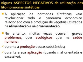  A aplicação de hormonas sintéticas veio
revolucionar todo o panorama económico
relacionado com a produção de vegetais utilizados
na alimentação e na ornamentação.
 No entanto, muitas vezes ocorrem graves
problemas, quer ecológicos quer na saúde
humana:
 durante a produção dessas substâncias;
 durante a sua aplicação (quando mal orientada e
excessiva).
 