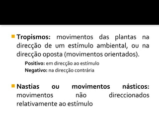  Tropismos: movimentos das plantas na
direcção de um estímulo ambiental, ou na
direcção oposta (movimentos orientados).
Positivo: em direcção ao estímulo
Negativo: na direcção contrária
 Nastias ou movimentos násticos:
movimentos não direccionados
relativamente ao estímulo
 