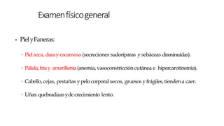 ▶ PielyFaneras:
◦ Pielseca, duray escamosa (secreciones sudoríparas y sebáceas disminuídas).
◦ Pálida,fríay amarillenta(anemia,vasoconstricción cutánea e hipercarotinemia).
◦ Cabello, cejas, pestañas y pelo corporal secos, gruesos y frágiles,tiendena caer.
◦ Uñas:quebradizasydecrecimiento lento.
Examenfísicogeneral
 