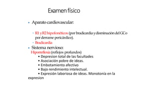 ▶ Aparato cardiovascular:
◦ R1yR2hipofonéticos (por bradicardiaydisminucióndelGCo
porderrame pericárdico).
◦ Bradicardia
▶ Sistema nervioso:
Hiporreflexia(reflejos profundos)
• Depresion total de las facultades
• Asociación pobre de ideas.
• Embotamiento afectivo
• Bajo rendimiento intelectual.
• Expresión laboriosa de ideas. Monotonía en la
expresion
Examenfísico
 