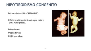 STB
HIPOTIROIDISMO CONGENITO
Llamado también CRETINISMO
Es la insuficiencia tiroidea pre natal o
post natal precoz.
Puede ser:
a) Endémico
b) Esporádico
 