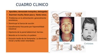 STB
CUADRO CLINICO
• Apacibles; demasiado tranquilos; aletargados
• Duermen mucho; lloran poco y llanto ronco.
• Problemas en la alimentación: generalmente
anoréxicos.
• Disminuye la fuerza de succión
• Estreñimiento frecuente por hipomotilidad
intestinal
• Hipotonía de la pared abdominal: hernias.
• Retardo en la marcha y la palabra
• Oclusión tardía de las fontanelas .La dentición
inicial y tardía están retardadas
 