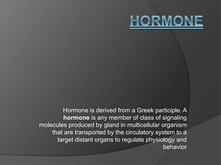 Hormone is derived from a Greek participle. A
hormone is any member of class of signaling
molecules produced by gland in multicellular organism
that are transported by the circulatory system to a
target distant organs to regulate physiology and
behavior
 