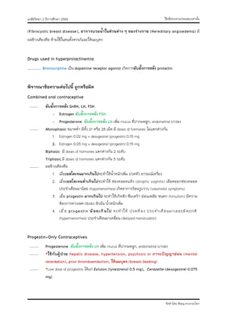 ใช้เพื่อทบทวนก่อนสอบเท่านั้น
เภสัชวิทยา 2 ปีการศึกษา 2566
จัดทำโดย พิษณุ ดวงกระโทก
(Fibrocystic breast disease), อาการบวมน้ำในส่วนต่าง ๆ ของร่างกาย (Hereditary angioedema) มี
ผลข้างเคียงคือ ห้ามใช้ในคนตั้งครรภ์และให้นมบุตร
Drugs used in hyperprolactinemia
…………….. Bromocriptine เป็น dopamine receptor agonist เกิดการยับยั้งการหลั่ง prolactin
พิจารณาข้อความต่อไปนี้ ถูกหรือผิด
Combined oral contraceptive
……….. ยับยั้งการหลั่ง GnRH, LH, FSH
- Estrogen ยับยั้งการหลั่ง FSH
- Progesterone ยับยั้งการหลั่ง LH เพิ่ม mucus ที่ปากมดลูก, endometrial บางลง
……….. Monophasic ขนาดต่ำ มีทั้ง 21 หรือ 28 เม็ด มี doses of hormones ไม่แตกต่างกัน
1. Estrogen 0.02 mg + desogestrel (progestin) 0.15 mg
2. Estrogen 0.03 mg + desogestrel (progestin) 0.15 mg
Biphasic มี doses of hormones แตกต่างกัน 2 ระดับ
Triphasic มี doses of hormones แตกต่างกัน 3 ระดับ
……….. ผลข้างเคียงคือ
1. เมื่อเอสโตเจนมากเกินไปจะทำให้น้ำหนักเพิ่ม ปวดหัว อารมณ์เหวี่ยง
2. เมื่อเอสโตเจนต่ำเกินไปจะทำให้ ช่องคลอดแห้ง (atrophic vaginitis) เลือดออกช่องคลอด
ประจำเดือนมาน้อย (hypomenorrhea) เกิดอาการร้อนวูบวาบ (vasomotor symptoms)
3. เมื่อ progestin มากเกินไป จะทำให้เกิดสิว ซึมเศร้า อ่อนเพลีย ขนดก (hirsutism) มีความ
ต้องการทางเพศ (libido) ผิวมัน น้ำหนักเพิ่ม
4. เมื่อ progestin น้อยเกินไป จะทำให้ ปวดท้อง ประจำเดือนมาเยอะผิดปกติ
(hypermenorrhea) ประจำเดือนมาเคลื่อน (delayed menstruation)
Progestin-Only Contraceptives
……….. Progesterone ยับยั้งการหลั่ง LH เพิ่ม mucus ที่ปากมดลูก, endometrial บางลง
……….. *ใช้กับผู้ป่วย hepatic disease, hypertension, psychosis or ภาวะปัญญาอ่อน (mental
retardation), prior thromboembolism, ให้นมบุตร (breast-feeding)
……….. *Low dose of progestins ได้แก่ Exluton (lynestrenol 0.5 mg), Cerazette (desogestrel 0.075
mg)
 