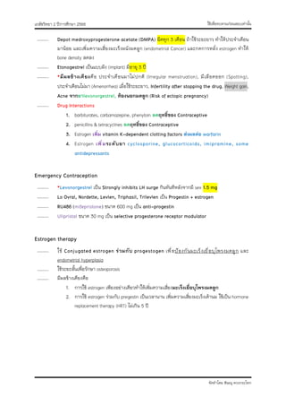ใช้เพื่อทบทวนก่อนสอบเท่านั้น
เภสัชวิทยา 2 ปีการศึกษา 2566
จัดทำโดย พิษณุ ดวงกระโทก
……….. Depot medroxyprogesterone acetate (DMPA) ฉีดทุก 3 เดือน ถ้าใช้ระยะยาว ทำให้ประจำเดือน
มาน้อย และเพิ่มความเสี่ยงมะเร็งผนังมดลูก (endometrial Cancer) และกดการหลั่ง estrogen ทำให้
bone density ลดลง
……….. Etonogestrel เป็นแบบฝัง (implant) มีอายุ 3 ปี
……….. *มีผลข้างเคียงคือ ประจำเดือนมาไม่ปกติ (Irregular menstruation), มีเลือดออก (Spotting),
ประจำเดือนไม่มา (Amenorrhea) เมื่อใช้ระยะยาว, Infertility after stopping the drug, Weight gain,
Acne จากยาlevonorgestrel, ท้องนอกมดลูก (Risk of ectopic pregnancy)
……….. Drug Interactions
1. barbiturates, carbamazepine, phenytoin ลดฤทธิ์ของ Contraceptive
2. penicillins & tetracyclines ลดฤทธิ์ของ Contraceptive
3. Estrogen เพิ่ม vitamin K-dependent clotting factors ส่งผลต่อ warfarin
4. Estrogen เพิ่มระดับยา cyclosporine, glucocorticoids, imipramine, some
antidepressants
Emergency Contraception
……….. *Levonorgestrel เป็น Strongly inhibits LH surge กินทันทีหลังจากมี sex 1.5 mg
……….. Lo Ovral, Nordette, Levlen, Triphasil, Trilevlen เป็น Progestin + estrogen
……….. RU486 (mifepristone) ขนาด 600 mg เป็น anti-progestin
……….. Ulipristal ขนาด 30 mg เป็น selective progesterone receptor modulator
Estrogen therapy
……….. ใช้ Conjugated estrogen ร่วมกับ progestogen เพื่อป้องกันมะเร็งเยื่อบุโพรงมดลูก และ
endometrial hyperplasia
……….. ใช้ระยะสั้นเพื่อรักษา osteoporosis
……….. มีผลข้างเคียงคือ
1. การใช้ estrogen เพียงอย่างเดียวทำให้เพิ่มความเสี่ยงมะเร็งเยื่อบุโพรงมดลูก
2. การใช้ estrogen ร่วมกับ pregestin เป็นเวลานาน เพิ่มความเสี่ยงมะเร็งเต้านม ใช้เป็น hormone
replacement therapy (HRT) ไม่เกิน 5 ปี
 