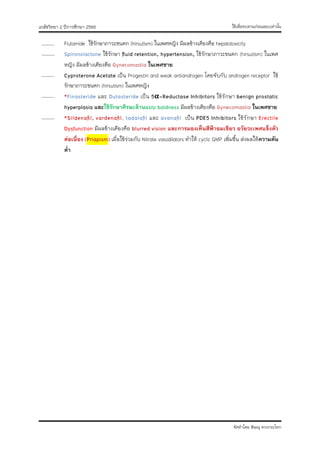 ใช้เพื่อทบทวนก่อนสอบเท่านั้น
เภสัชวิทยา 2 ปีการศึกษา 2566
จัดทำโดย พิษณุ ดวงกระโทก
……….. Flutamide ใช้รักษาภาวะขนดก (hirsutism) ในเพศหญิง มีผลข้างเคียงคือ hepatotoxicity
……….. Spironolactone ใช้รักษา fluid retention, hypertension, ใช้รักษาภาวะขนดก (hirsutism) ในเพศ
หญิง มีผลข้างเคียงคือ Gynecomastia ในเพศชาย
……….. Cyproterone Acetate เป็น Progestin and weak antiandrogen โดยจับกับ androgen receptor ใช้
รักษาภาวะขนดก (hirsutism) ในเพศหญิง
……….. *Finasteride และ Dutasteride เป็น 5α-Reductase Inhibitors ใช้รักษา benign prostatic
hyperplasia และใช้รักษาศีรษะล้านแบบ baldness มีผลข้างเคียงคือ Gynecomastia ในเพศชาย
……….. *Sildenafil, vardenafil, tadalafil และ avanafil เป็น PDE5 Inhibitors ใช้รักษา Erectile
Dysfunction มีผลข้างเคียงคือ blurred vision และการมองเห็นสีฟ้าอมเขียว อวัยวะเพศแข็งตัว
ต่อเนื่อง (Priapism) เมื่อใช้ร่วมกับ Nitrate vasodilators ทำให้ cyclic GMP เพิ่มขึ้น ส่งผลให้ความดัน
ต่ำ
 