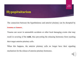 Hypopituitarism
The connection between the hypothalamus and anterior pituitary can be disrupted by
trauma or tumors.
Trauma can occur in automobile accidents or other local damaging events chat may
result in severing of the stalk, thus preventing the releasing hormones from reaching
their target anterior pituitary cells.
When this happens, the anterior pituitary cells no longer have their signaling
mechanism for the release of anterior pituitary hormones.
23
 