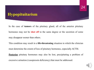 Hypopituitarism
In the case of tumors of the pituitary gland, all of the anterior pituitary
hormones may not be shut off to the same degree or the secretion of some
may disappear sooner than others.
This condition may result in a life-threatening situation in which the clinician
must determine the extent of loss of pituitary hormones, especially ACTH.
Posterior pituitary hormones may also be lost, precipitating a problem of
excessive urination (vasopressin deficiency) that must be addressed.
24
 