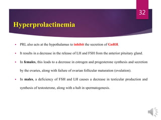 Hyperprolactinemia
 PRL also acts at the hypothalamus to inhibit the secretion of GnRH.
 It results in a decrease in the release of LH and FSH from the anterior pituitary gland.
 In females, this leads to a decrease in estrogen and progesterone synthesis and secretion
by the ovaries, along with failure of ovarian follicular maturation (ovulation).
 In males, a deficiency of FSH and LH causes a decrease in testicular production and
synthesis of testosterone, along with a halt in spermatogenesis.
32
 
